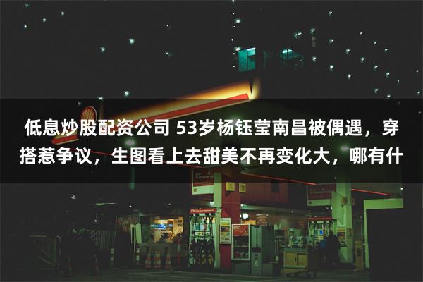 低息炒股配资公司 53岁杨钰莹南昌被偶遇，穿搭惹争议，生图看上去甜美不再变化大，哪有什