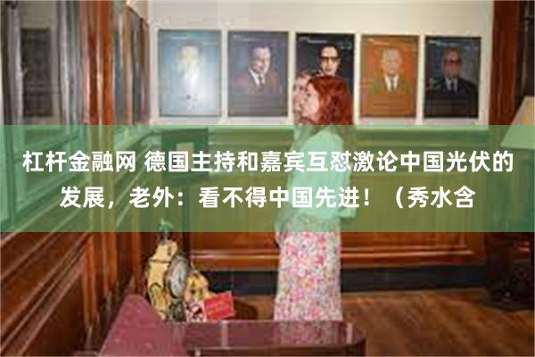 杠杆金融网 德国主持和嘉宾互怼激论中国光伏的发展，老外：看不得中国先进！（秀水含