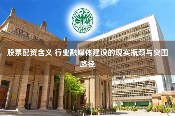 股票配资含义 行业融媒体建设的现实瓶颈与突围路径