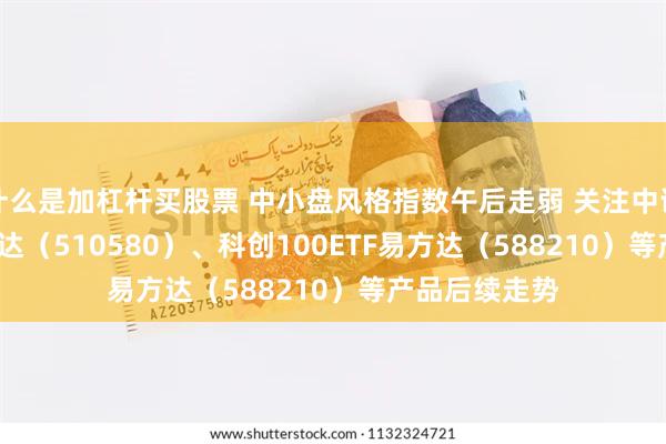 什么是加杠杆买股票 中小盘风格指数午后走弱 关注中证500ETF易方达（510580）、科创100E