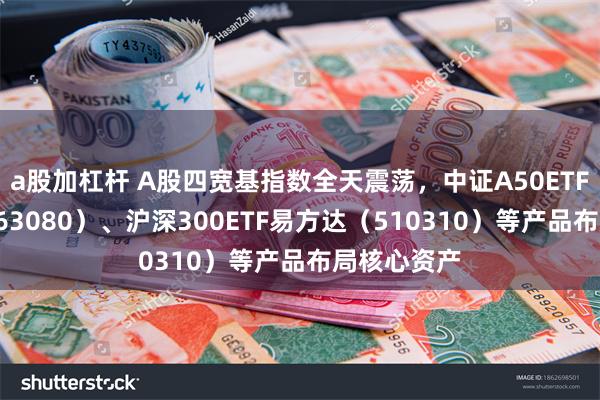 a股加杠杆 A股四宽基指数全天震荡，中证A50ETF易方达（563080）、沪深300ETF易方达（510310）等产品布局核心资产