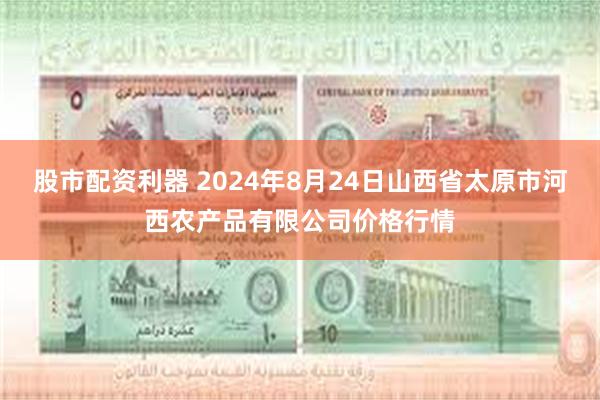 股市配资利器 2024年8月24日山西省太原市河西农产品有限公司价格行情