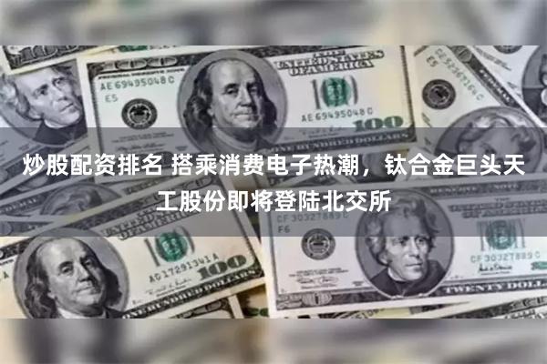 炒股配资排名 搭乘消费电子热潮，钛合金巨头天工股份即将登陆北交所