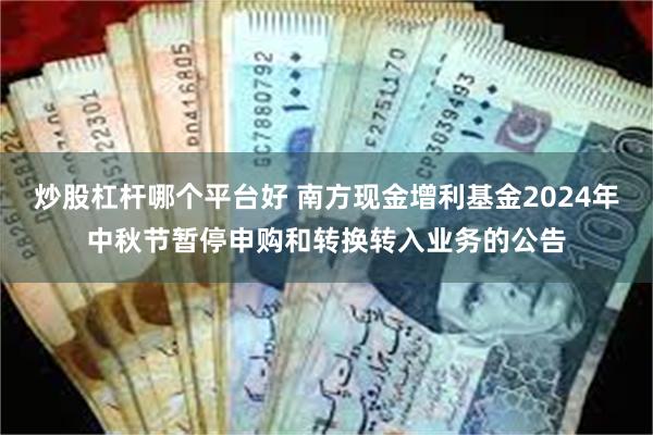 炒股杠杆哪个平台好 南方现金增利基金2024年中秋节暂停申购和转换转入业务的公告